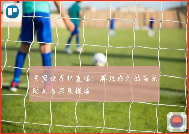 男篮世界杯直播：赛场内外的高光时刻与深度报道