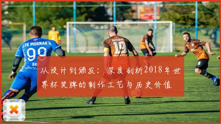 从设计到颁发：深度剖析2018年世界杯奖牌的制作工艺与历史价值