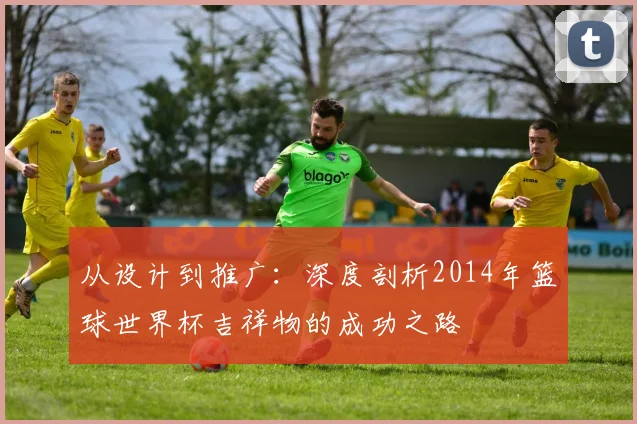 从设计到推广：深度剖析2014年篮球世界杯吉祥物的成功之路