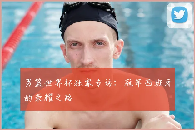 男篮世界杯独家专访：冠军西班牙的荣耀之路