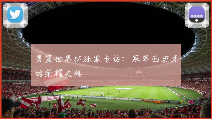 男篮世界杯独家专访：冠军西班牙的荣耀之路
