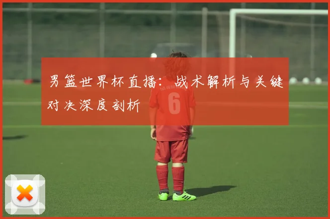 男篮世界杯直播：战术解析与关键对决深度剖析