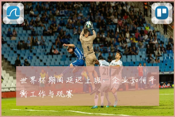 世界杯期间延迟上班，企业如何平衡工作与观赛