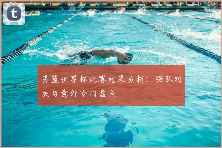 男篮世界杯比赛结果分析：强队对决与意外冷门盘点