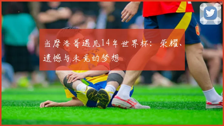 当摩洛哥遇见14年世界杯：荣耀、遗憾与未竟的梦想