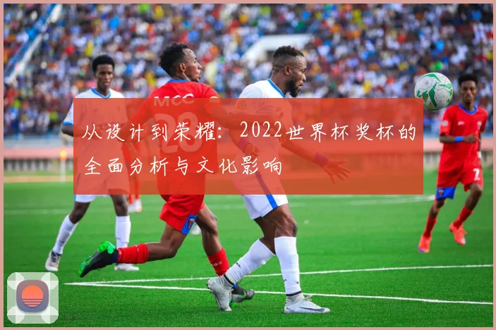 从设计到荣耀：2022世界杯奖杯的全面分析与文化影响