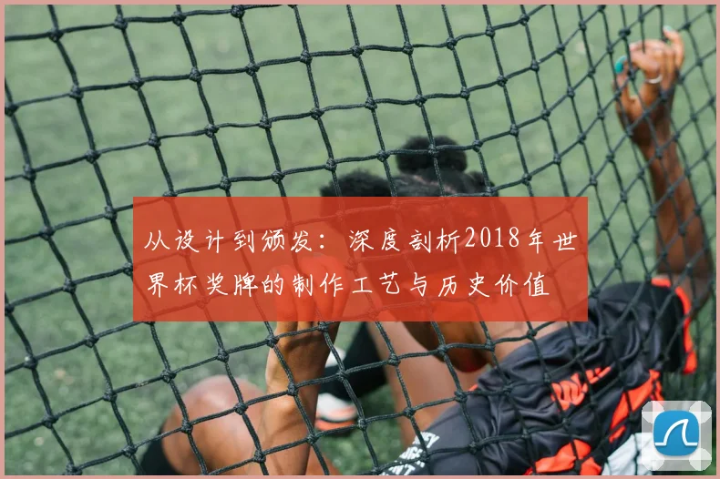从设计到颁发：深度剖析2018年世界杯奖牌的制作工艺与历史价值