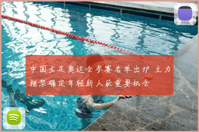 中国女足奥运会参赛名单出炉 主力框架确定年轻新人获重要机会