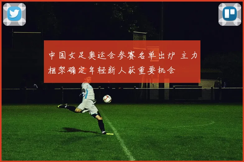 中国女足奥运会参赛名单出炉 主力框架确定年轻新人获重要机会