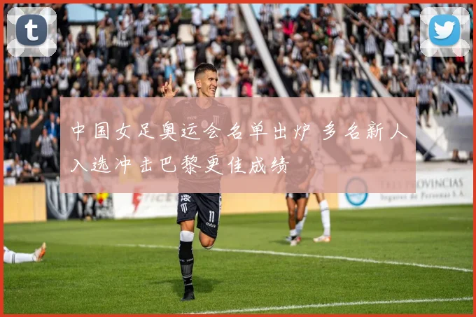 中国女足奥运会名单出炉 多名新人入选冲击巴黎更佳成绩